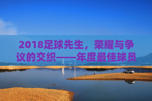 2018足球先生，荣耀与争议的交织——年度最佳球员评选的多元解读，2018足球先生，荣耀与争议的交织——年度最佳球员评选的多元解读
