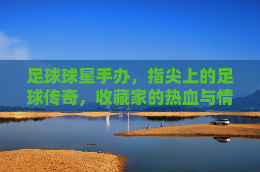足球球星手办，指尖上的足球传奇，收藏家的热血与情怀，足球球星手办，指尖上的足球传奇，收藏家的热血与情怀