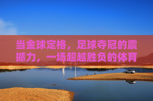 当金球定格，足球夺冠的震撼力，一场超越胜负的体育狂欢与民族荣光，金球定格，足球夺冠的震撼力，一场超越胜负的体育狂欢与民族荣光