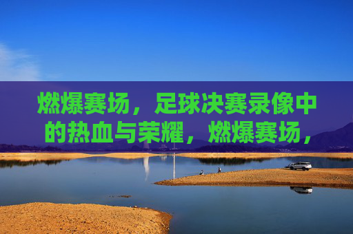 燃爆赛场，足球决赛录像中的热血与荣耀，燃爆赛场，足球决赛录像里的热血与荣耀