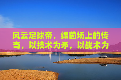 风云足球帝,绿茵场上的传奇,以技术为矛,以战术为盾的足球王者,风云足球帝,绿茵场上的传奇,以技术为矛,以战术为盾的足球王者
