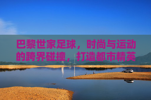 巴黎世家足球,时尚与运动的跨界碰撞,打造都市精英的球场风尚,巴黎世家足球,时尚与运动的跨界碰撞,定义都市精英的球场风尚