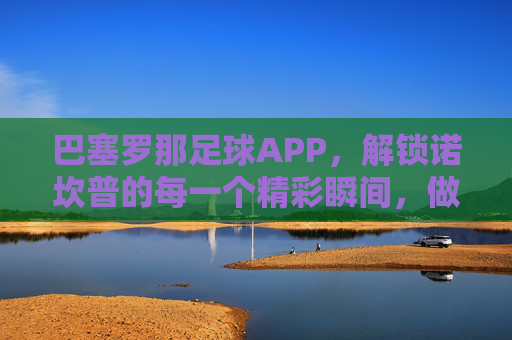 巴塞罗那足球APP,解锁诺坎普的每一个精彩瞬间,做最忠实的拉玛西亚信徒
