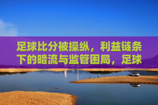 足球比分被操纵,利益链条下的暗流与监管困局,足球比分被操纵,利益链条下的暗流与监管困局