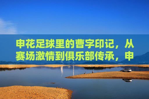 申花足球里的曹字印记,从赛场激情到俱乐部传承,申花足球里的曹字印记,从赛场激情到俱乐部传承