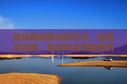足球瞬间解说的艺术,当镜头定格,解说词点燃激情的火种,足球瞬间解说的艺术,镜头定格处,解说词点燃激情的火种