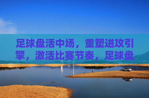 足球盘活中场,重塑进攻引擎,激活比赛节奏,足球盘活中场,重塑进攻引擎,激活比赛节奏