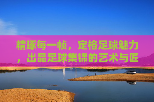 精琢每一帧，定格足球魅力，出品足球集锦的艺术与匠心，精琢每一帧，定格足球魅力，出品足球集锦的艺术与匠心