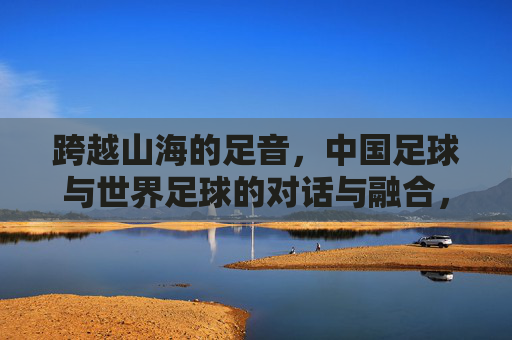 跨越山海的足音,中国足球与世界足球的对话与融合,跨越山海的足音,中国足球与世界足球的对话与融合