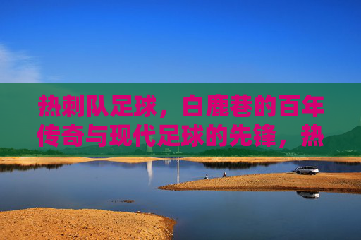 热刺队足球,白鹿巷的百年传奇与现代足球的先锋,热刺队,白鹿巷百年传奇与现代足球的先锋