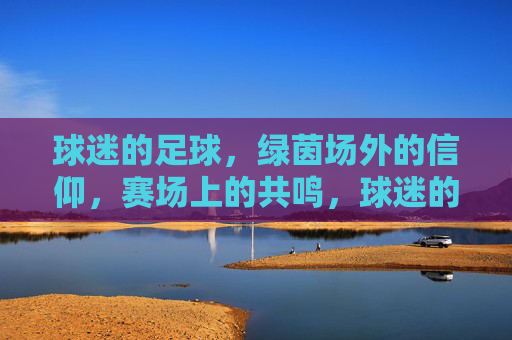 球迷的足球,绿茵场外的信仰,赛场上的共鸣,球迷的足球,绿茵场外的信仰,赛场上的共鸣
