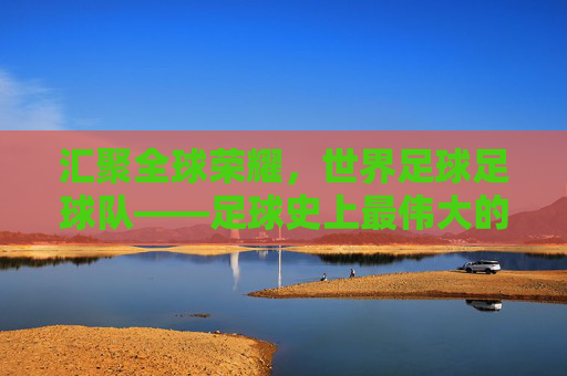 汇聚全球荣耀,世界足球足球队——足球史上最伟大的联合力量,汇聚全球荣耀,世界足球足球队——足球史上最伟大的联合力量