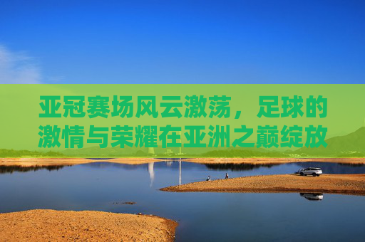 亚冠赛场风云激荡,足球的激情与荣耀在亚洲之巅绽放