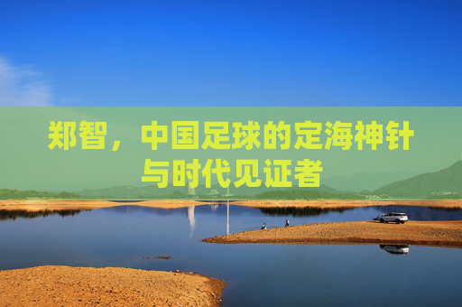 郑智,中国足球的定海神针与时代见证者