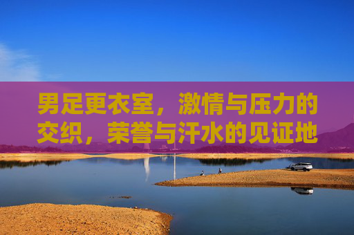 男足更衣室,激情与压力的交织,荣誉与汗水的见证地,男足更衣室,激情与压力的交织,荣誉与汗水的见证地