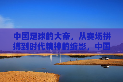 中国足球的大帝,从赛场拼搏到时代精神的缩影,中国足球大帝,从赛场拼搏到时代精神的缩影