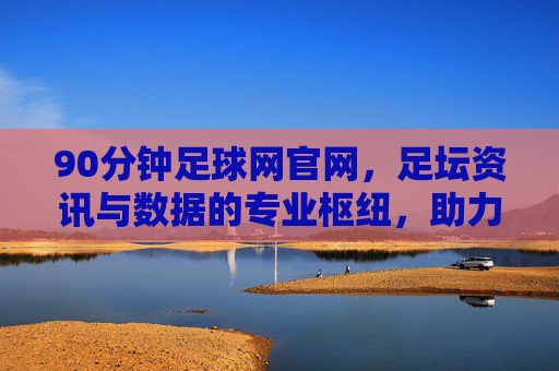 90分钟足球网官网，足坛资讯与数据的专业枢纽，助力球迷深度解读赛事风云