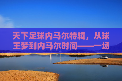 天下足球内马尔特辑，从球王梦到内马尔时间——一场关于天才与现实的深度对话，天下足球内马尔特辑，从球王梦到内马尔时间——天才与现实的深度对话