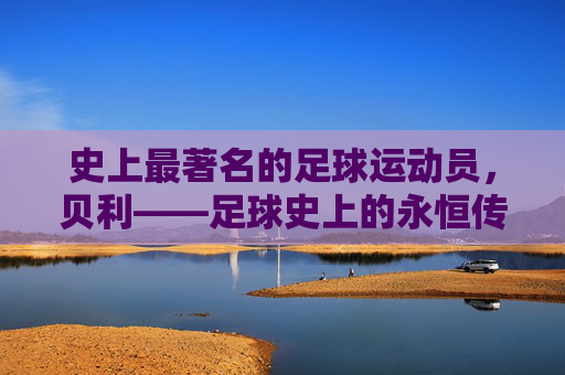 史上最著名的足球运动员，贝利——足球史上的永恒传奇，史上最著名的足球运动员贝利——足球史上的永恒传奇