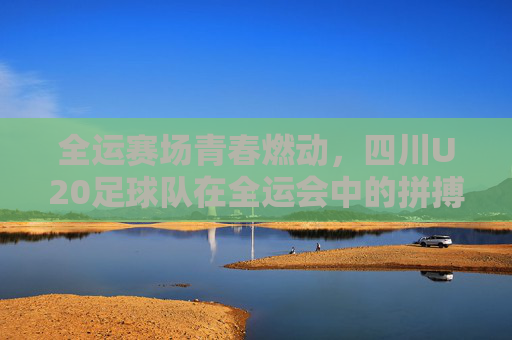 全运赛场青春燃动，四川U20足球队在全运会中的拼搏与风采