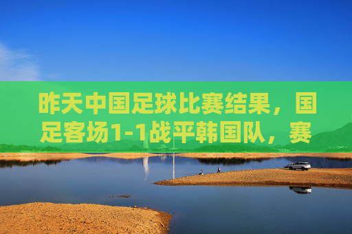 昨天中国足球比赛结果，国足客场1-1战平韩国队，赛后分析，压力与希望交织，国足客场1-1平韩国，压力与希望交织的赛后图景