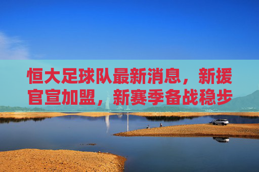 恒大足球队最新消息，新援官宣加盟，新赛季备战稳步推进，球迷期待银靴再现，恒大新援官宣加盟 新赛季备战稳步推进 球迷期待银靴再现