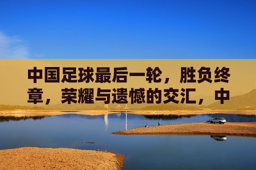 中国足球最后一轮,胜负终章,荣耀与遗憾的交汇,中国足球最后一轮,胜负终章,荣耀与遗憾的交汇