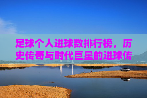 足球个人进球数排行榜,历史传奇与时代巨星的进球传奇,从贝利到梅西的辉煌足迹,足球个人进球数排行榜,历史传奇与时代巨星的进球传奇,从贝利到梅西的辉煌足迹