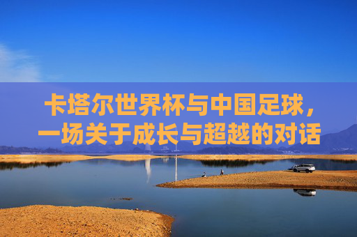 卡塔尔世界杯与中国足球，一场关于成长与超越的对话，卡塔尔世界杯与中国足球，一场关于成长与超越的对话