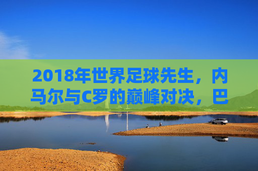 2018年世界足球先生，内马尔与C罗的巅峰对决，巴塞罗那新星与现象级射手的历史性角逐，2018世界足球先生，内马尔与C罗的巅峰对决，巴塞罗那新星与现象级射手的历史性角逐