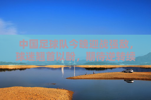 中国足球队今晚迎战强敌，球迷翘首以盼，期待逆转续写荣耀，中国足球队今晚迎战强敌 球迷翘首以盼期待逆转续写荣耀
