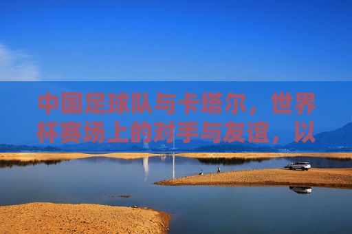 中国足球队与卡塔尔，世界杯赛场上的对手与友谊，以及足球文化中的交流与传承，世界杯赛场上的对手与友谊，中国足球队与卡塔尔的足球文化交流与传承