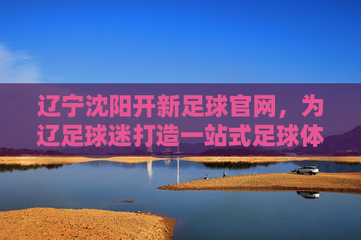 辽宁沈阳开新足球官网,为辽足球迷打造一站式足球体验平台,沈阳新足球官网正式上线,为辽足球迷打造一站式足球体验平台
