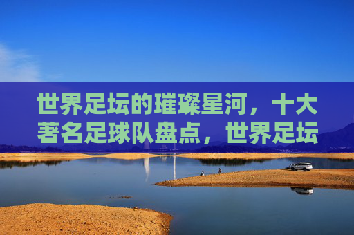 世界足坛的璀璨星河,十大著名足球队盘点,世界足坛的璀璨星河,十大著名足球队盘点