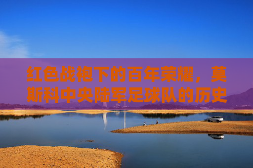 红色战袍下的百年荣耀,莫斯科中央陆军足球队的历史、辉煌与当代风采,红色战袍下的百年荣耀,莫斯科中央陆军足球队的历史、辉煌与当代风采