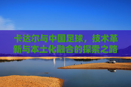 卡达尔与中国足球,技术革新与本土化融合的探索之路,卡达尔与中国足球,技术革新与本土化融合的探索之路