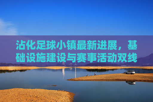沾化足球小镇最新进展，基础设施建设与赛事活动双线推进，打造特色足球文化新高地，沾化足球小镇最新进展，基础设施建设与赛事活动双线推进，打造特色足球文化新高地