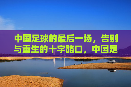 中国足球的最后一场，告别与重生的十字路口，中国足球的最后一场，告别与重生的十字路口
