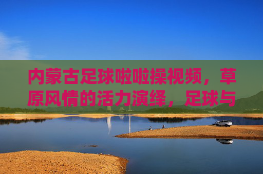内蒙古足球啦啦操视频，草原风情的活力演绎，足球与啦啦操的激情碰撞，内蒙古足球啦啦操，草原风情的活力演绎，足球与啦啦操的激情碰撞