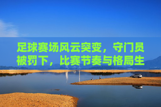 足球赛场风云突变,守门员被罚下,比赛节奏与格局生变,足球赛场上风云突变,守门员被罚下,比赛节奏与格局生变