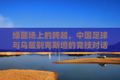 绿茵场上的跨越,中国足球与乌兹别克斯坦的竞技对话与友谊纽带,绿茵场上的跨越,中国足球与乌兹别克斯坦的竞技对话与友谊纽带
