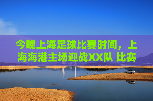 今晚上海足球比赛时间,上海海港主场迎战XX队 比赛时间、直播及赛事解析,今晚上海海港主场迎战XX队,比赛时间、直播及赛事解析