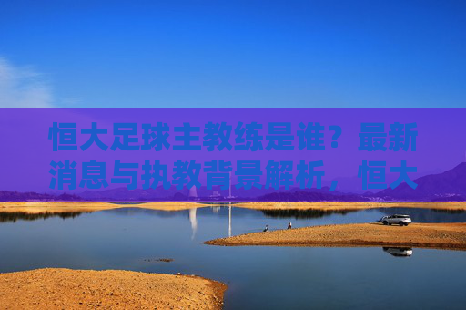 恒大足球主教练是谁?最新消息与执教背景解析,恒大足球主教练最新消息与执教背景解析