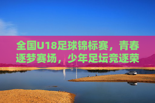 全国U18足球锦标赛，青春逐梦赛场，少年足坛竞逐荣耀，全国U18足球锦标赛，青春逐梦赛场，少年足坛竞逐荣耀