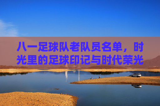 八一足球队老队员名单,时光里的足球印记与时代荣光,八一足球队老队员名单,时光里的足球印记与时代荣光
