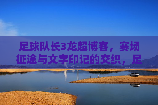 足球队长3龙超博客,赛场征途与文字印记的交织,足球队长3龙超博客,赛场征途与文字印记的交织