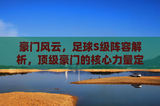 豪门风云,足球S级阵容解析,顶级豪门的核心力量定义时代格局