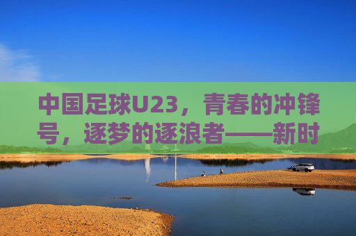 中国足球U23,青春的冲锋号,逐梦的逐浪者——新时代下中国足球的希望之队与挑战之路