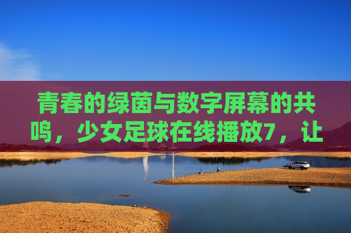 青春的绿茵与数字屏幕的共鸣,少女足球在线播放7,让梦想跨越屏幕,照亮更多女孩的足球之路,青春的绿茵与数字屏幕共鸣,少女足球在线播放7,让梦想跨越屏幕,照亮女孩足球之路