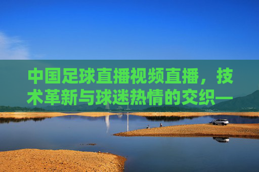 中国足球直播视频直播，技术革新与球迷热情的交织——观赛体验的全面升级与行业未来展望